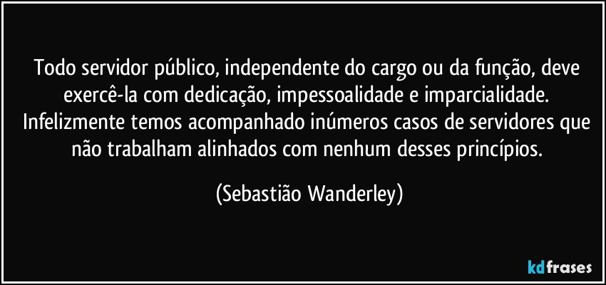 Todo servidor público, independente do cargo ou da função, deve exercê-la com dedicação, impessoalidade e imparcialidade. Infelizmente temos acompanhado inúmeros casos de servidores que não trabalham alinhados com nenhum desses princípios. (Sebastião Wanderley)