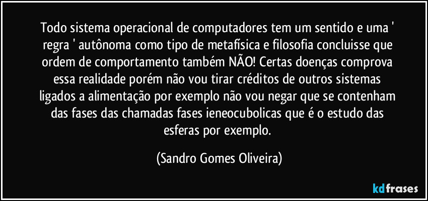 Todo sistema operacional de computadores tem um sentido e uma ' regra ' autônoma como tipo de metafísica e filosofia concluisse que ordem de comportamento também NÃO! Certas doenças comprova essa realidade porém não vou tirar créditos de outros sistemas ligados a alimentação por exemplo não vou negar que se contenham das fases das chamadas fases ieneocubolicas que é o estudo das esferas por exemplo. (Sandro Gomes Oliveira)