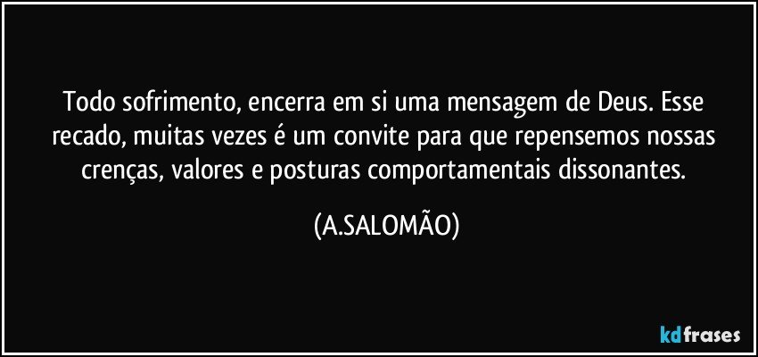 Todo sofrimento, encerra em si uma mensagem de Deus.  Esse recado, muitas vezes é um convite para que repensemos nossas crenças, valores e posturas comportamentais dissonantes. (A.SALOMÃO)