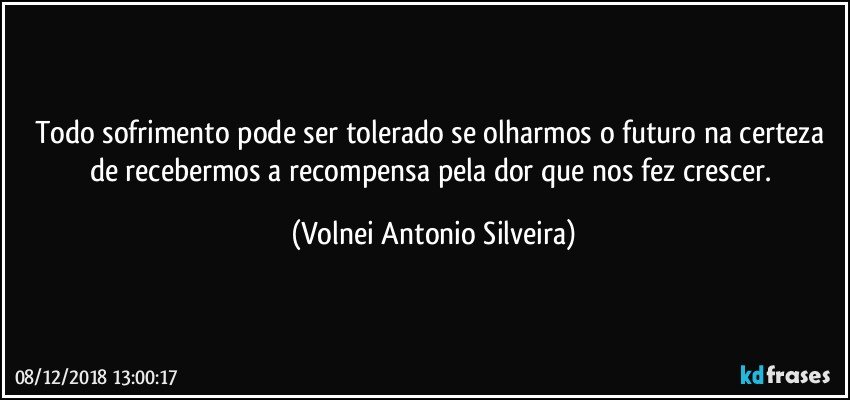 Todo sofrimento pode ser tolerado se olharmos o futuro na certeza de recebermos a recompensa pela dor que nos fez crescer. (Volnei Antonio Silveira)