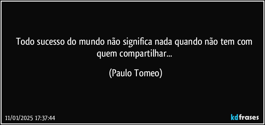 Todo sucesso do mundo não significa nada quando não tem com quem compartilhar... (Paulo Tomeo)