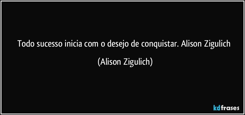 Todo sucesso inicia com o desejo de conquistar. Alison Zigulich (Alison Zigulich)