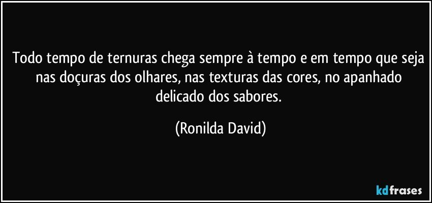 Todo tempo de ternuras chega sempre à tempo e em tempo que seja nas doçuras dos olhares, nas texturas das cores, no apanhado delicado dos sabores. (Ronilda David)