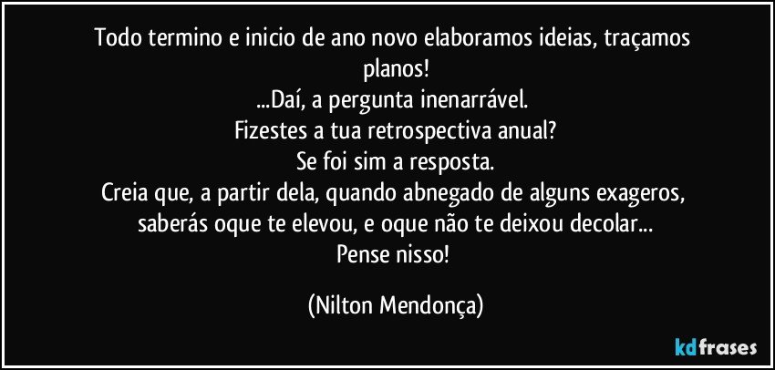 Todo termino e inicio de ano novo elaboramos ideias, traçamos planos!
...Daí, a pergunta inenarrável. 
Fizestes a tua retrospectiva anual?
Se foi sim a resposta.
Creia que, a partir dela, quando abnegado de alguns exageros, saberás oque te elevou, e oque não te deixou decolar...
Pense nisso! (Nilton Mendonça)