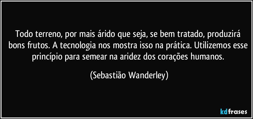 Todo terreno, por mais árido que seja, se bem tratado, produzirá bons frutos. A tecnologia nos mostra isso na prática. Utilizemos esse princípio para semear na aridez dos corações humanos. (Sebastião Wanderley)