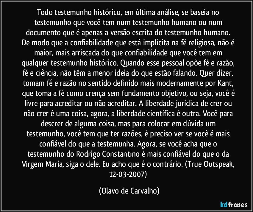 Todo testemunho histórico, em última análise, se baseia no testemunho que você tem num testemunho humano ou num documento que é apenas a versão escrita do testemunho humano. De modo que a confiabilidade que está implícita na fé religiosa, não é maior, mais arriscada do que confiabilidade que você tem em qualquer testemunho histórico. Quando esse pessoal opõe fé e razão, fé e ciência, não têm a menor ideia do que estão falando. Quer dizer, tomam fé e razão no sentido definido mais modernamente por Kant, que toma a fé como crença sem fundamento objetivo, ou seja, você é livre para acreditar ou não acreditar. A liberdade jurídica de crer ou não crer é uma coisa, agora, a liberdade científica é outra. Você para descrer de alguma coisa, mas para colocar em dúvida um testemunho, você tem que ter razões, é preciso ver se você é mais confiável do que a testemunha. Agora, se você acha que o testemunho do Rodrigo Constantino é mais confiável do que o da Virgem Maria, siga o dele. Eu acho que é o contrário. (True Outspeak, 12-03-2007) (Olavo de Carvalho)