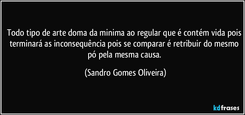 Todo tipo de arte doma da minima ao regular que é contém vida pois terminará as inconsequência pois se comparar  é retribuir do mesmo pó pela mesma causa. (Sandro Gomes Oliveira)