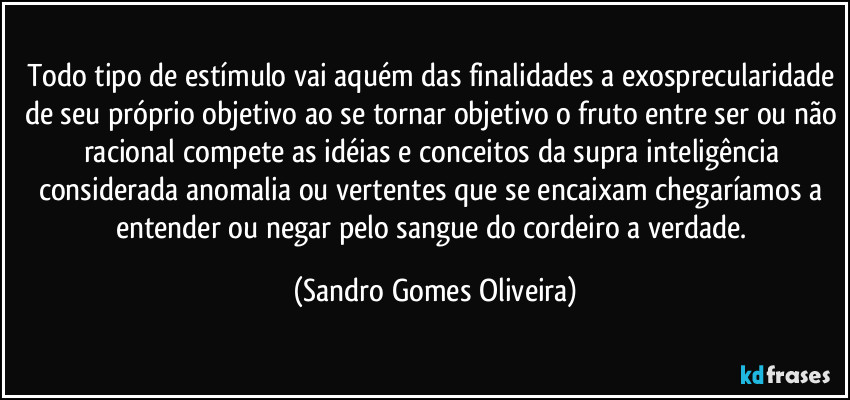 Todo tipo de estímulo vai aquém das finalidades a exosprecularidade de seu próprio objetivo ao se tornar objetivo o fruto entre ser ou não racional compete as idéias e conceitos da supra inteligência considerada anomalia ou vertentes que se encaixam chegaríamos a entender ou negar pelo sangue do cordeiro a verdade. (Sandro Gomes Oliveira)