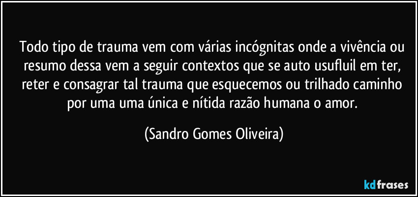 Todo tipo de trauma vem com várias incógnitas onde a vivência ou resumo dessa vem a seguir contextos que se auto usufluil em ter, reter e consagrar tal trauma que esquecemos ou trilhado caminho por uma uma única e nítida razão humana o amor. (Sandro Gomes Oliveira)