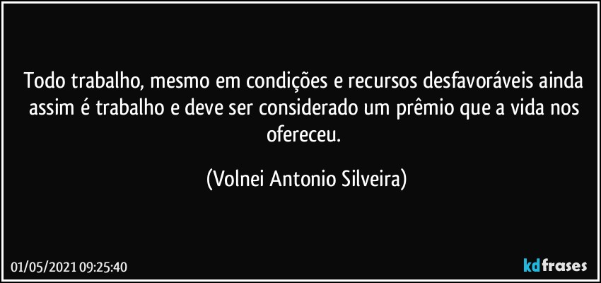 Todo trabalho, mesmo em condições e recursos desfavoráveis ainda assim é trabalho e deve ser considerado um prêmio que a vida nos ofereceu. (Volnei Antonio Silveira)