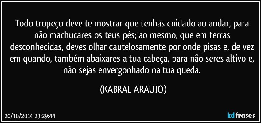 Todo tropeço deve te mostrar que tenhas cuidado ao andar, para não machucares os teus pés; ao mesmo, que em terras desconhecidas, deves olhar cautelosamente por onde pisas e, de vez em quando, também abaixares a tua cabeça, para não seres altivo e, não sejas envergonhado na tua queda. (KABRAL ARAUJO)