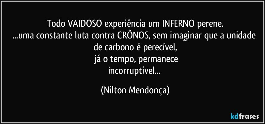 Todo VAIDOSO experiência um INFERNO perene.
...uma constante luta contra CRÔNOS, sem imaginar que a unidade de carbono é perecível,
 já o tempo, permanece
incorruptível... (Nilton Mendonça)