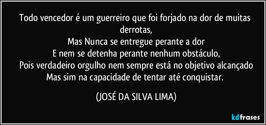 Todo vencedor é um guerreiro que foi forjado na dor de muitas derrotas,
Mas Nunca se entregue perante a dor
E nem se detenha perante nenhum obstáculo,
Pois verdadeiro orgulho nem sempre está no objetivo alcançado
Mas sim na capacidade de tentar até conquistar. (JOSÉ DA SILVA LIMA)