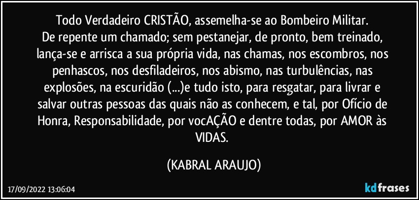 Todo Verdadeiro CRISTÃO, assemelha-se ao Bombeiro Militar. 
De repente um chamado; sem pestanejar, de pronto, bem treinado, lança-se e arrisca a sua própria vida, nas chamas, nos escombros, nos penhascos, nos desfiladeiros, nos abismo, nas turbulências, nas explosões, na escuridão (...)e tudo isto,  para resgatar, para livrar e salvar outras pessoas das quais não as conhecem, e tal, por Ofício de Honra, Responsabilidade, por vocAÇÃO e dentre todas, por AMOR às VIDAS. (KABRAL ARAUJO)