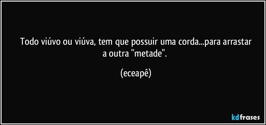 Todo viúvo ou viúva, tem que possuir uma corda...para arrastar
a outra "metade". (eceapê)