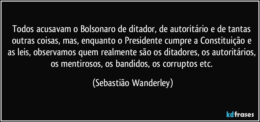 Todos acusavam o Bolsonaro de ditador, de autoritário e de tantas outras coisas, mas, enquanto o Presidente cumpre a Constituição e as leis, observamos quem realmente são os ditadores, os autoritários, os mentirosos, os bandidos, os corruptos etc. (Sebastião Wanderley)