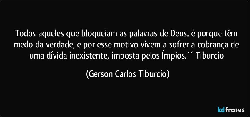 Todos aqueles que bloqueiam as palavras de Deus, é porque têm medo da verdade, e por esse motivo vivem a sofrer a cobrança de uma dívida inexistente, imposta pelos Ímpios.´´ Tiburcio (Gerson Carlos Tiburcio)