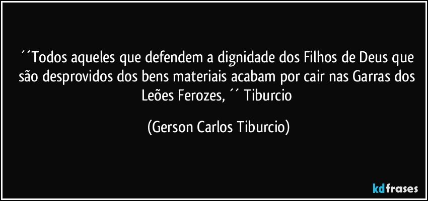 ´´Todos aqueles que defendem a dignidade dos Filhos de Deus que são desprovidos dos bens materiais acabam por cair nas Garras dos Leões Ferozes, ´´ Tiburcio (Gerson Carlos Tiburcio)