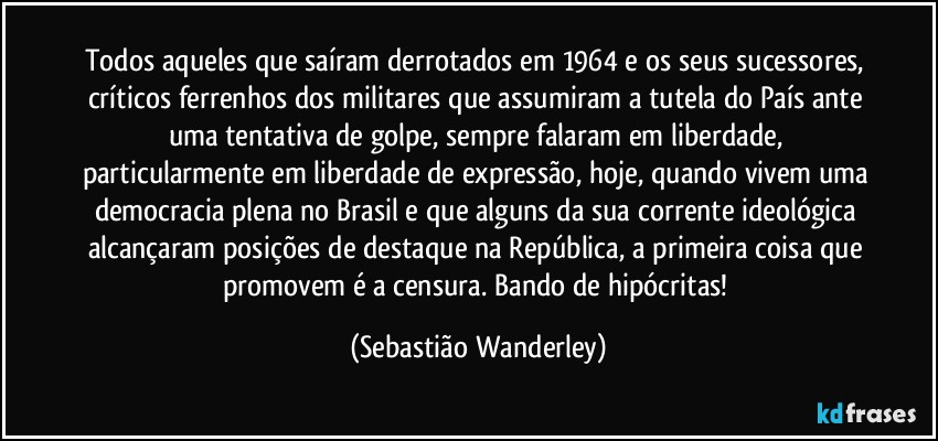 Todos aqueles que saíram derrotados em 1964 e os seus sucessores, críticos ferrenhos dos militares que assumiram a tutela do País ante uma tentativa de golpe, sempre falaram em liberdade, particularmente em liberdade de expressão, hoje, quando vivem uma democracia plena no Brasil e que alguns da sua corrente ideológica alcançaram posições de destaque na República, a primeira coisa que promovem é a censura. Bando de hipócritas! (Sebastião Wanderley)