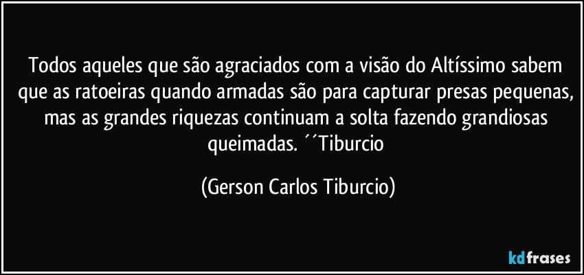 Todos aqueles que são agraciados com a visão do Altíssimo sabem que as ratoeiras quando armadas são para capturar presas pequenas, mas as grandes riquezas continuam a solta fazendo grandiosas queimadas. ´´Tiburcio (Gerson Carlos Tiburcio)