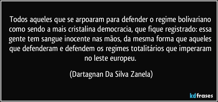 Todos aqueles que se arpoaram para defender o regime bolivariano como sendo a mais cristalina democracia, que fique registrado: essa gente tem sangue inocente nas mãos, da mesma forma que aqueles que defenderam e defendem os regimes totalitários que imperaram no leste europeu. (Dartagnan Da Silva Zanela)