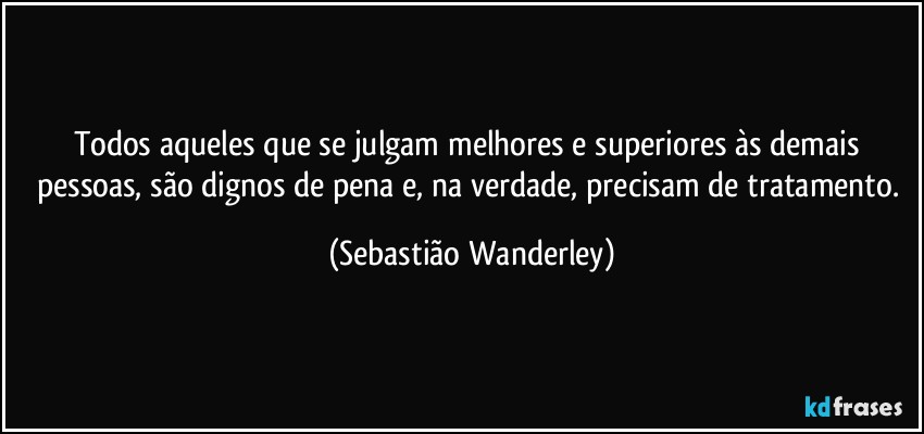 Todos aqueles que se julgam melhores e superiores às demais pessoas, são dignos de pena e, na verdade, precisam de tratamento. (Sebastião Wanderley)