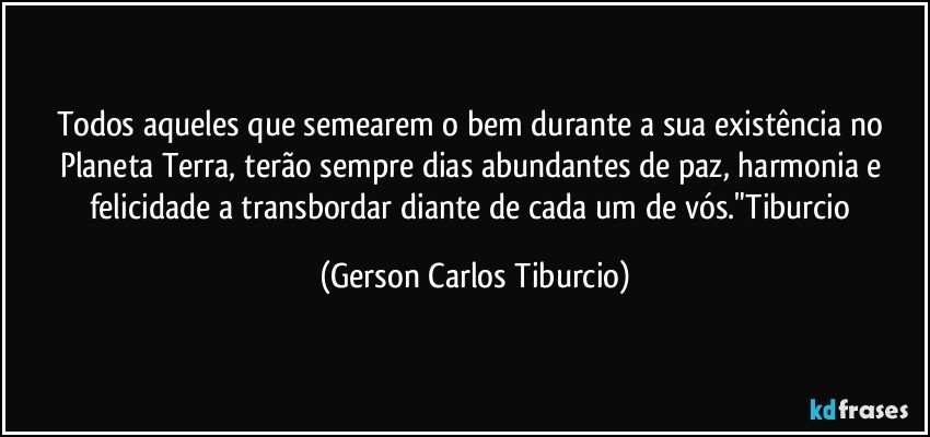 Todos aqueles que semearem o bem durante a sua existência no Planeta Terra, terão sempre dias abundantes de paz, harmonia e felicidade a transbordar diante de cada um de vós."Tiburcio (Gerson Carlos Tiburcio)