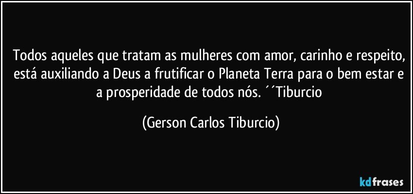 Todos aqueles que tratam as mulheres com amor, carinho e respeito, está auxiliando a Deus a frutificar o Planeta Terra para o bem estar e a prosperidade de todos nós. ´´Tiburcio (Gerson Carlos Tiburcio)