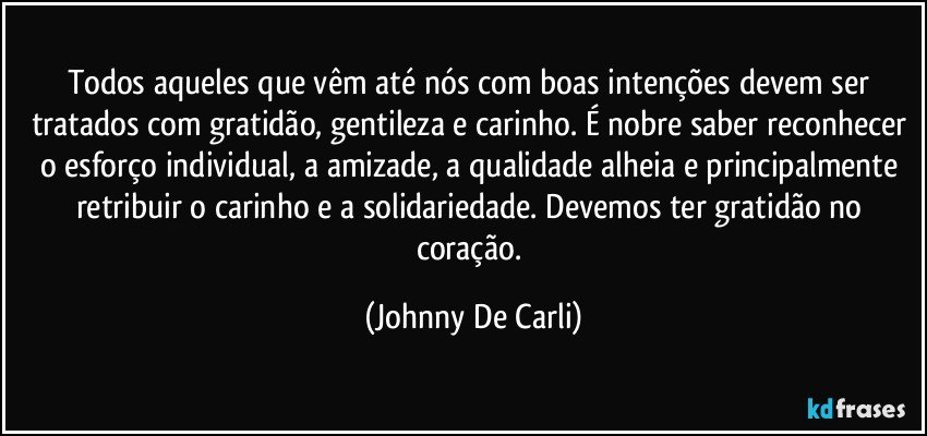 Todos aqueles que vêm até nós com boas intenções devem ser tratados com gratidão, gentileza e carinho. É nobre saber reconhecer o esforço individual, a amizade, a qualidade alheia e principalmente retribuir o carinho e a solidariedade. Devemos ter gratidão no coração. (Johnny De Carli)