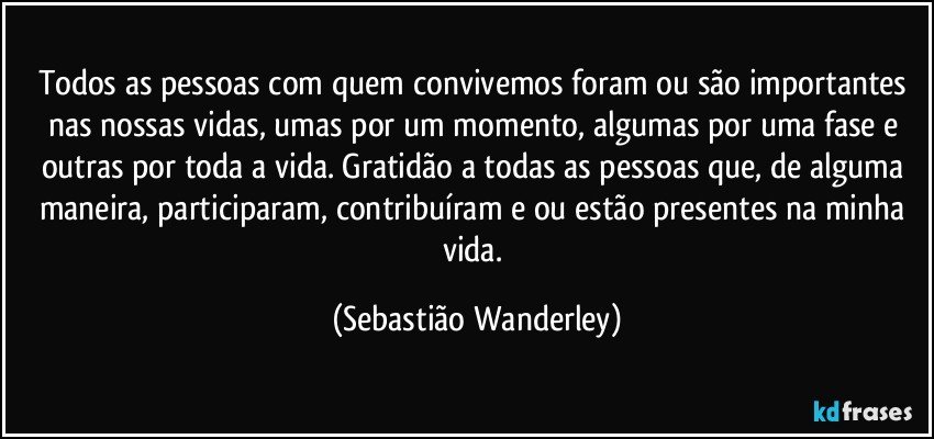 Todos as pessoas com quem convivemos foram ou são importantes nas nossas vidas, umas por um momento, algumas por uma fase e outras por toda a vida. Gratidão a todas as pessoas que, de alguma maneira, participaram, contribuíram e/ou estão presentes na minha vida. (Sebastião Wanderley)