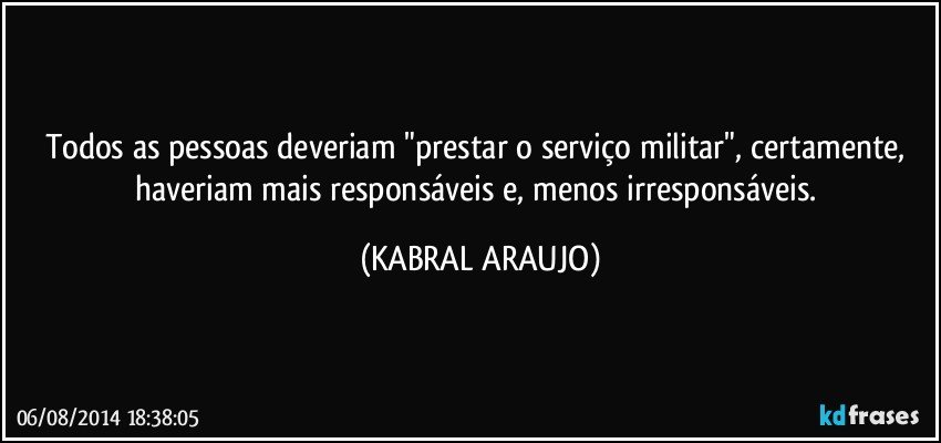 Todos as pessoas deveriam "prestar o serviço militar", certamente, haveriam mais responsáveis e, menos irresponsáveis. (KABRAL ARAUJO)