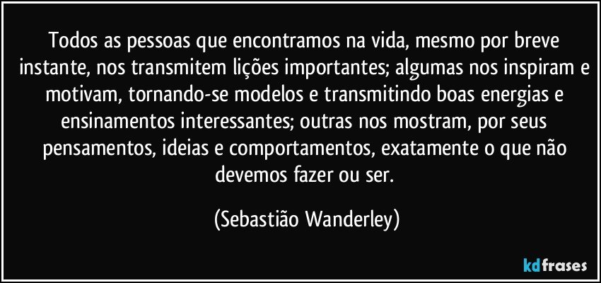 Todos as pessoas que encontramos na vida, mesmo por breve instante, nos transmitem lições importantes; algumas nos inspiram e motivam, tornando-se modelos e transmitindo boas energias e ensinamentos interessantes; outras nos mostram, por seus pensamentos, ideias e comportamentos, exatamente o que não devemos fazer ou ser. (Sebastião Wanderley)