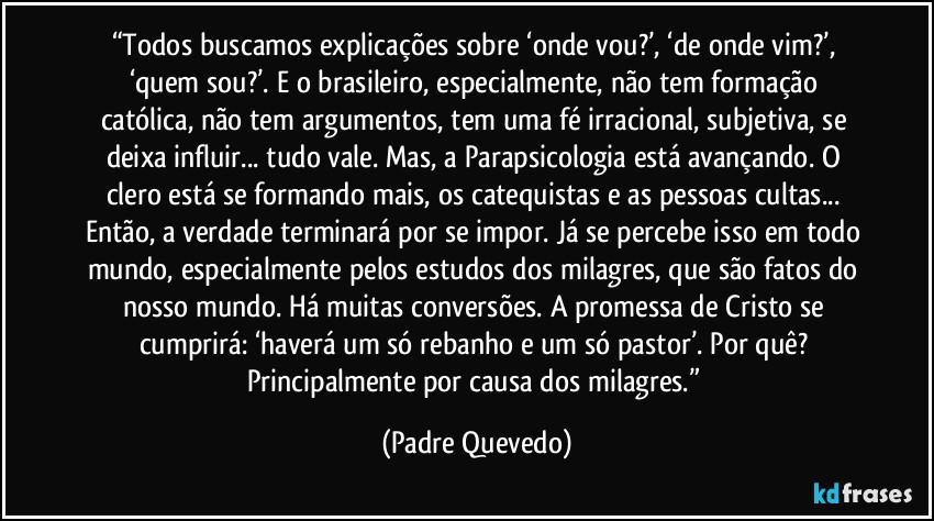 “Todos buscamos explicações sobre ‘onde vou?’, ‘de onde vim?’, ‘quem sou?’. E o brasileiro, especialmente, não tem formação católica, não tem argumentos, tem uma fé irracional, subjetiva, se deixa influir... tudo vale. Mas, a Parapsicologia está avançando. O clero está se formando mais, os catequistas e as pessoas cultas... Então, a verdade terminará por se impor. Já se percebe isso em todo mundo, especialmente pelos estudos dos milagres, que são fatos do nosso mundo. Há muitas conversões. A promessa de Cristo se cumprirá: ‘haverá um só rebanho e um só pastor’. Por quê? Principalmente por causa dos milagres.” (Padre Quevedo)