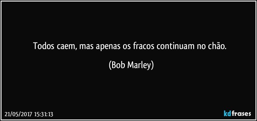 Todos caem, mas apenas os fracos continuam no chão. (Bob Marley)