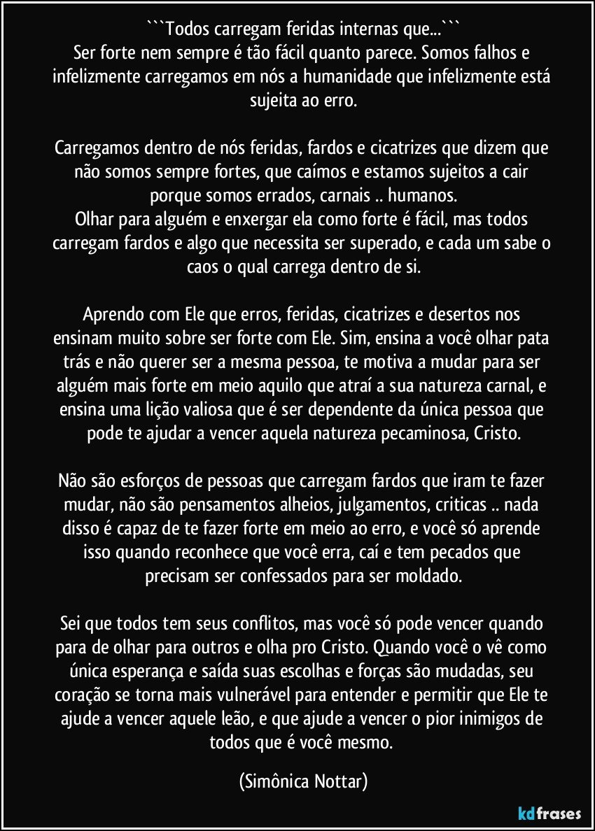 ```Todos carregam feridas internas que...```
Ser forte nem sempre é tão fácil quanto parece. Somos falhos e infelizmente carregamos em nós a humanidade que infelizmente está sujeita ao erro.

Carregamos dentro de nós feridas, fardos e cicatrizes que dizem que não somos sempre fortes, que caímos e estamos sujeitos a cair porque somos errados, carnais .. humanos.
Olhar para alguém e enxergar ela como forte é fácil, mas todos carregam fardos e algo que necessita ser superado, e cada um sabe o caos o qual carrega dentro de si.

Aprendo com Ele que erros, feridas, cicatrizes e desertos nos ensinam muito sobre ser forte com Ele. Sim, ensina a você olhar pata trás e não querer ser a mesma pessoa, te motiva a mudar para ser alguém mais forte em meio aquilo que atraí a sua natureza carnal, e ensina uma lição valiosa que é ser dependente da única pessoa que pode te ajudar a vencer aquela natureza pecaminosa, Cristo.

Não são esforços de pessoas que carregam fardos que iram te fazer mudar, não são pensamentos alheios, julgamentos, criticas .. nada disso é capaz de te fazer forte em meio ao erro, e você só aprende isso quando reconhece que você erra, caí e tem pecados que precisam ser confessados para ser moldado.

Sei que todos tem seus conflitos, mas você só pode vencer quando para de olhar para outros e olha pro Cristo. Quando você o vê como única esperança e saída suas escolhas e forças são mudadas, seu coração se torna mais vulnerável para entender e permitir que Ele te ajude a vencer aquele leão, e que ajude a vencer o pior inimigos de todos que é você mesmo. (Simônica Nottar)