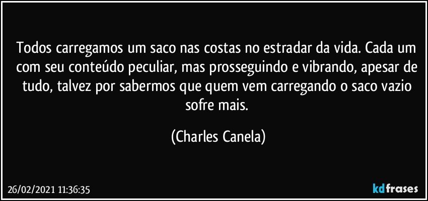 Todos carregamos um saco nas costas no estradar da vida. Cada um com seu conteúdo peculiar, mas prosseguindo e vibrando, apesar de tudo, talvez por sabermos que quem vem carregando o saco vazio sofre mais. (Charles Canela)