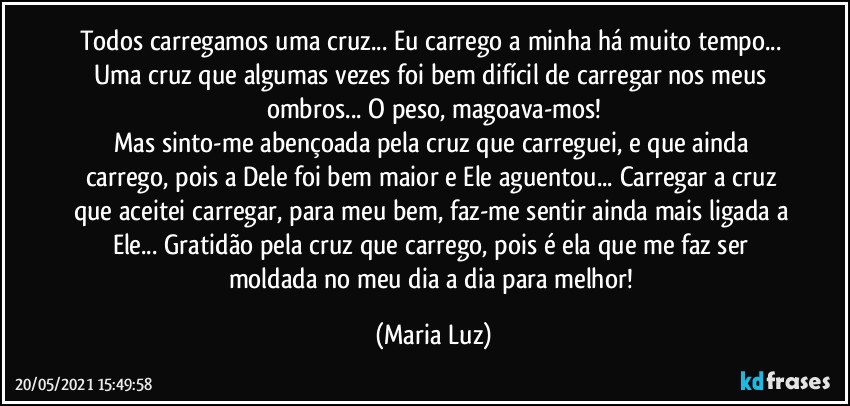 Todos carregamos uma cruz... Eu carrego a minha há muito tempo... Uma cruz que algumas vezes foi bem difícil de carregar nos meus ombros... O peso, magoava-mos!
Mas sinto-me abençoada pela cruz que carreguei, e que ainda carrego, pois a Dele foi bem maior e Ele aguentou... Carregar a cruz que aceitei carregar, para meu bem, faz-me sentir ainda mais ligada a Ele... Gratidão pela cruz que carrego, pois é ela que me faz ser moldada no meu dia a dia para melhor! (Maria Luz)