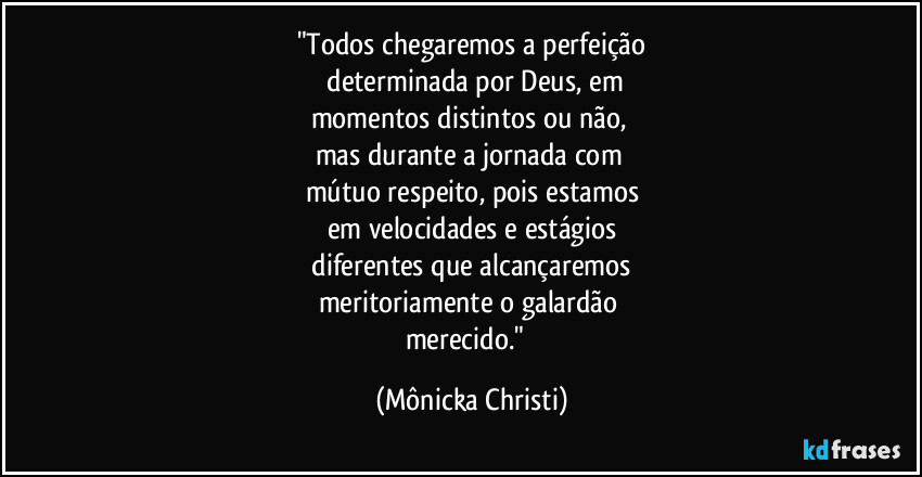 "Todos chegaremos a perfeição
 determinada por Deus, em
momentos distintos ou não, 
mas durante a jornada com 
mútuo respeito, pois estamos
em velocidades e estágios
 diferentes que alcançaremos 
meritoriamente o galardão 
merecido."⁠ (Mônicka Christi)