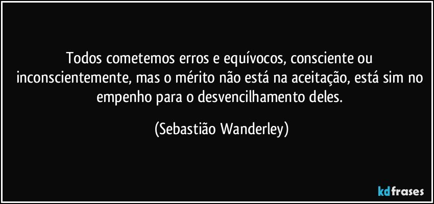 Todos cometemos erros e equívocos, consciente ou inconscientemente, mas o mérito não está na aceitação, está sim no empenho para o desvencilhamento deles. (Sebastião Wanderley)