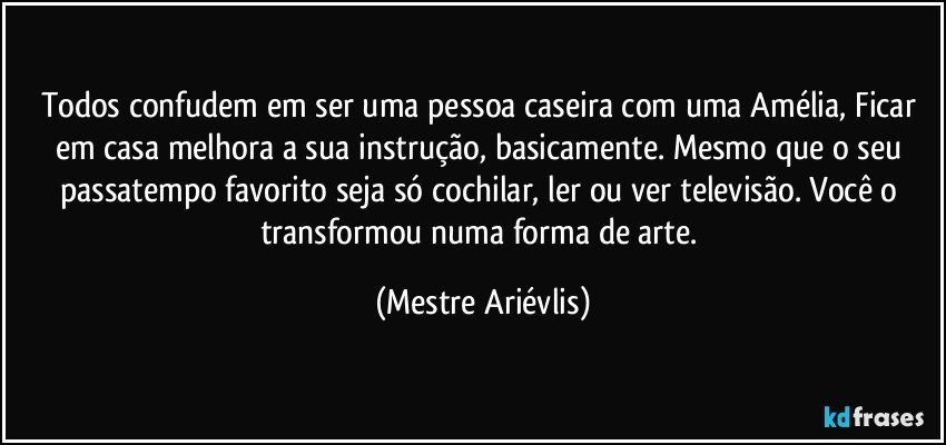 Todos confudem em ser uma pessoa caseira com uma Amélia, Ficar em casa melhora a sua instrução, basicamente.  Mesmo que o seu passatempo favorito seja só cochilar, ler ou ver televisão. Você o transformou numa forma de arte. (Mestre Ariévlis)