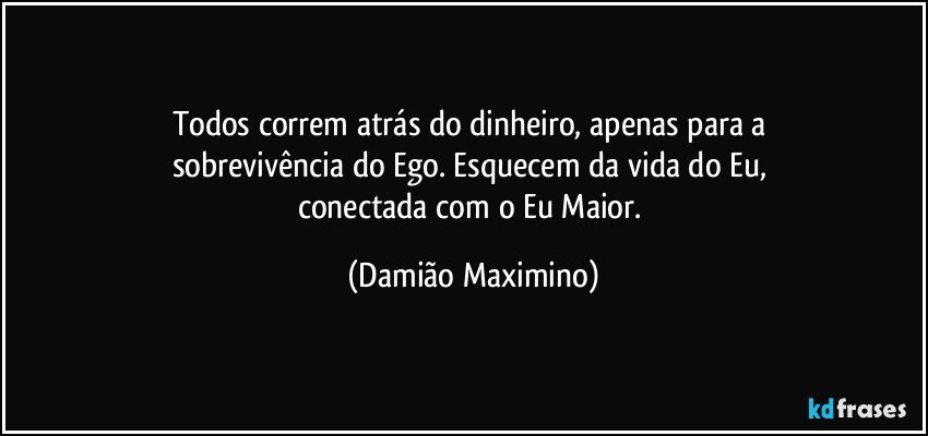 Todos correm atrás do dinheiro, apenas para a 
sobrevivência do Ego. Esquecem da vida do Eu, 
conectada com o Eu Maior. (Damião Maximino)