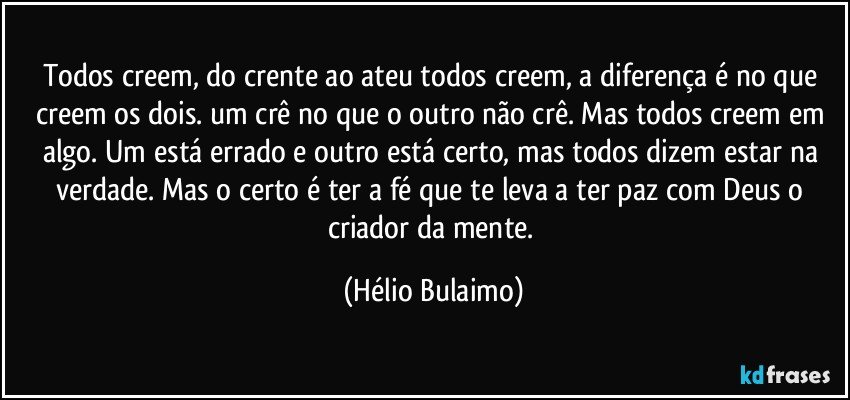 Todos creem, do crente ao ateu todos creem, a diferença é no que creem os dois. um crê no que o outro não crê. Mas todos creem em algo. Um está errado e outro está certo, mas todos dizem estar na verdade. Mas o certo é ter a fé que te leva a ter paz com Deus o criador da mente. (Hélio Bulaimo)