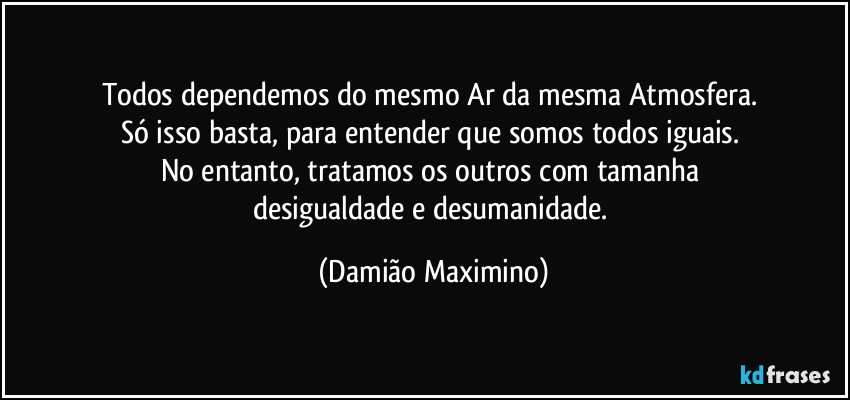 Todos dependemos do mesmo Ar da mesma Atmosfera. 
Só isso basta, para entender que somos todos iguais. 
No entanto, tratamos os outros com tamanha 
desigualdade e desumanidade. (Damião Maximino)