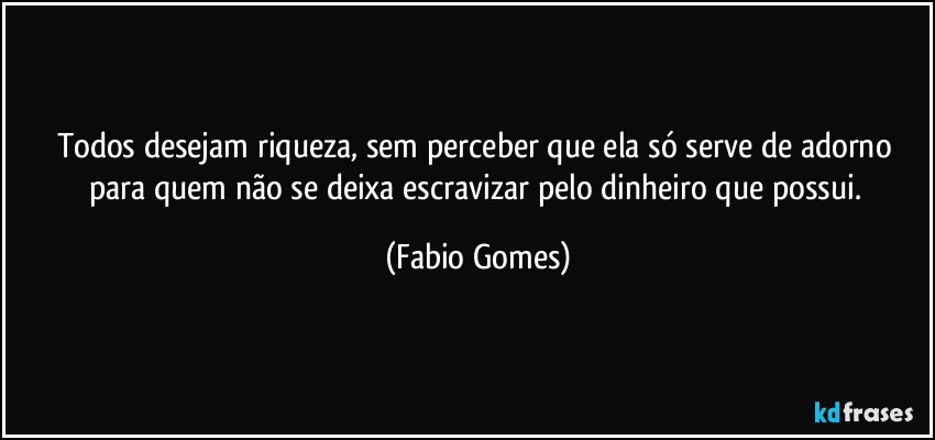 Todos desejam riqueza, sem perceber que ela só serve de adorno para quem não se deixa escravizar pelo dinheiro que possui. (Fabio Gomes)