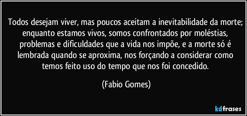 Todos desejam viver, mas poucos aceitam a inevitabilidade da morte; enquanto estamos vivos, somos confrontados por moléstias, problemas e dificuldades que a vida nos impõe, e a morte só é lembrada quando se aproxima, nos forçando a considerar como temos feito uso do tempo que nos foi concedido. (Fabio Gomes)