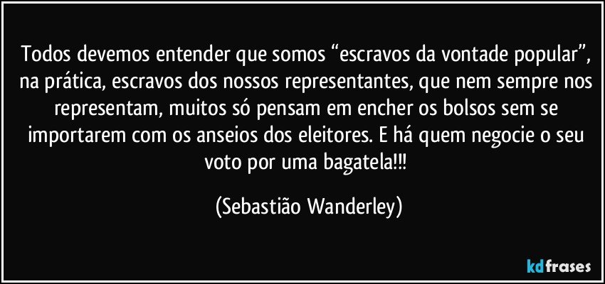 Todos devemos entender que somos “escravos da vontade popular”, na prática, escravos dos nossos representantes, que nem sempre nos representam, muitos só pensam em encher os bolsos sem se importarem com os anseios dos eleitores. E há quem negocie o seu voto por uma bagatela!!! (Sebastião Wanderley)