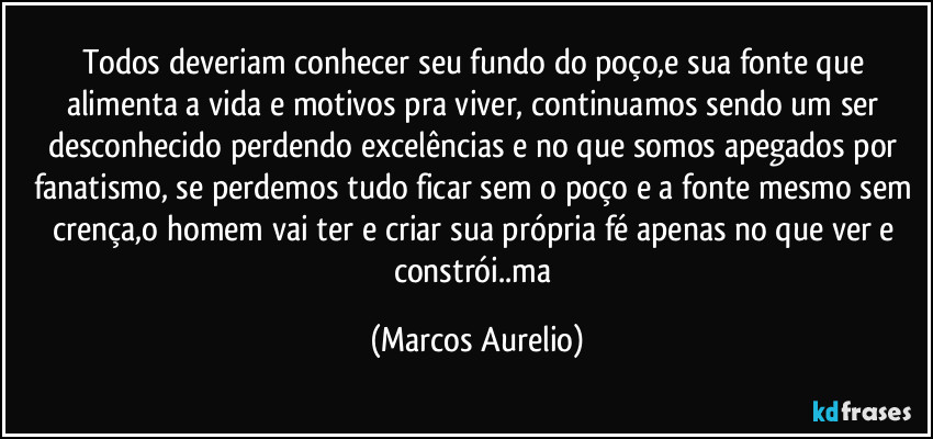 Todos deveriam conhecer seu fundo do poço,e sua fonte que alimenta  a vida e motivos pra viver, continuamos sendo um ser desconhecido perdendo excelências e no que somos apegados  por fanatismo, se perdemos tudo ficar sem o poço e a fonte mesmo sem crença,o homem vai ter e criar sua própria fé apenas no que ver e constrói..ma (Marcos Aurelio)