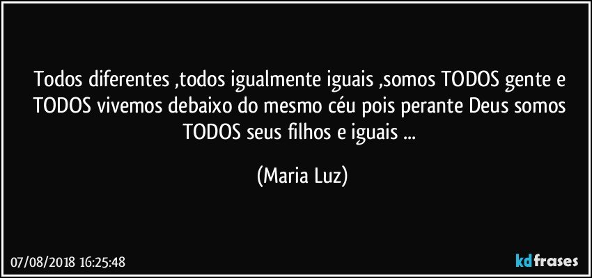 Todos diferentes ,todos igualmente iguais ,somos TODOS gente e TODOS vivemos debaixo do mesmo céu pois perante Deus somos TODOS  seus filhos e iguais ... (Maria Luz)