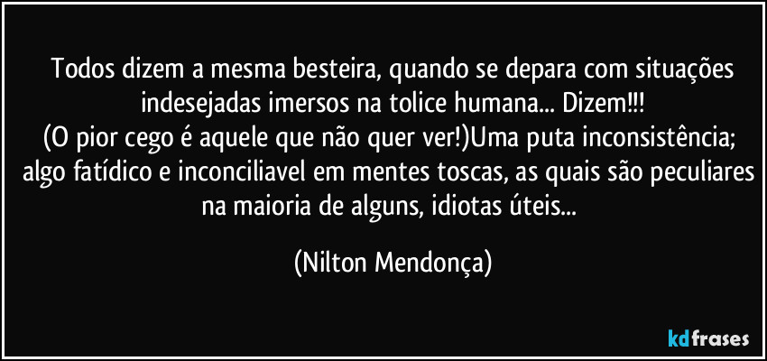 ⁠Todos dizem a mesma besteira, quando se depara com situações indesejadas imersos na tolice humana... Dizem!!!
(O pior cego é aquele que não quer ver!)Uma puta inconsistência; algo fatídico e inconciliavel em mentes toscas, as quais são peculiares na maioria de alguns, idiotas úteis... (Nilton Mendonça)