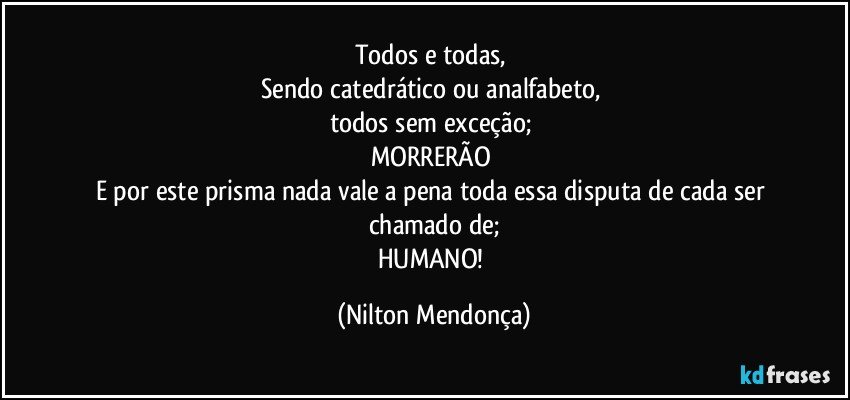 Todos e todas, 
Sendo catedrático ou analfabeto, 
todos sem exceção; 
MORRERÃO 
E por este prisma nada vale a pena toda essa disputa de cada ser chamado de;
HUMANO! (Nilton Mendonça)